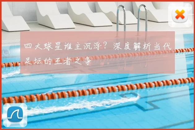 四大球星谁主沉浮?深度解析当代足坛的王者之争