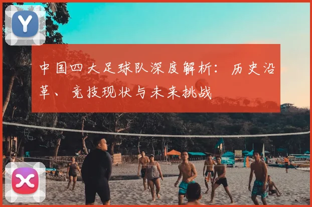 中国四大足球队深度解析:历史沿革、竞技现状与未来挑战