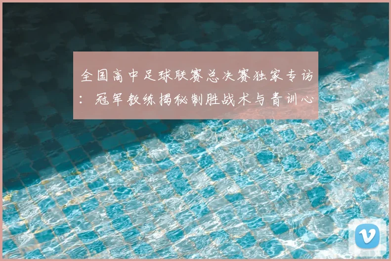 全国高中足球联赛总决赛独家专访:冠军教练揭秘制胜战术与青训心路
