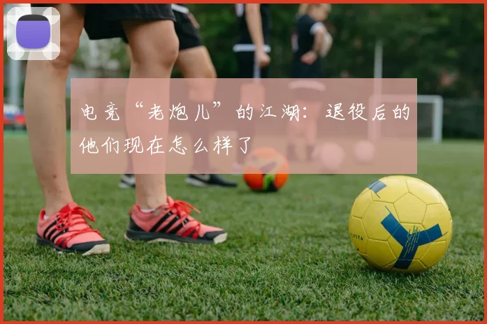 电竞“老炮儿”的江湖:退役后的他们现在怎么样了
