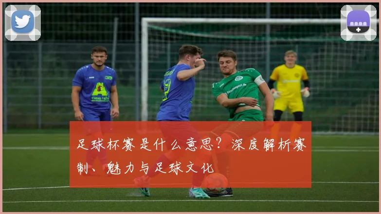 足球杯赛是什么意思?深度解析赛制、魅力与足球文化
