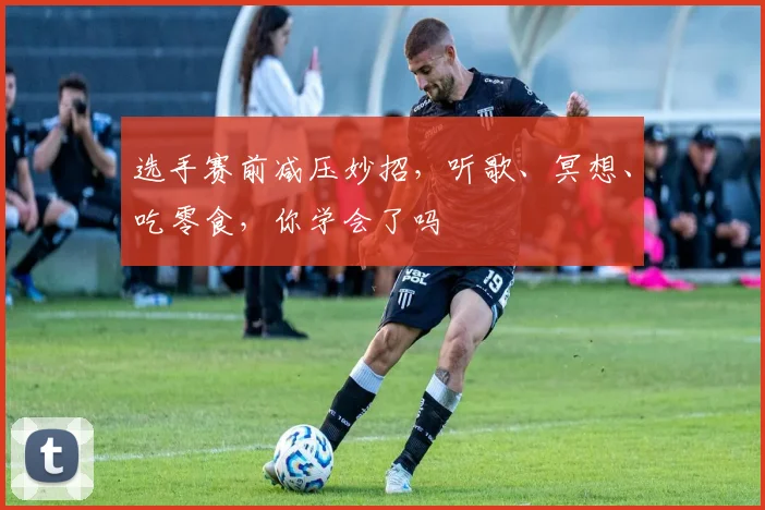 选手赛前减压妙招，听歌、冥想、吃零食，你学会了吗