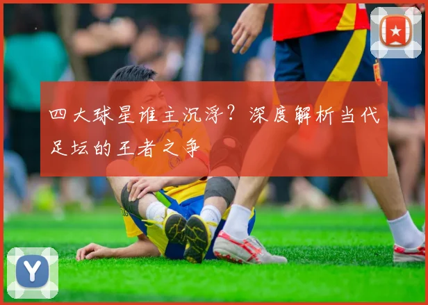 四大球星谁主沉浮?深度解析当代足坛的王者之争