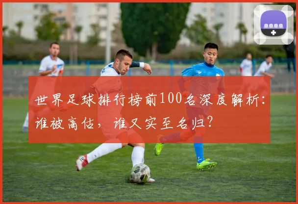 世界足球排行榜前100名深度解析:谁被高估,谁又实至名归?