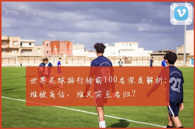 世界足球排行榜前100名深度解析:谁被高估,谁又实至名归?