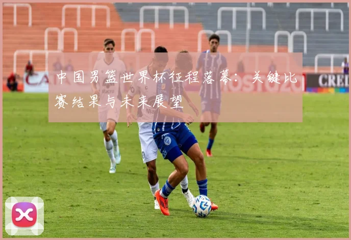 中国男篮世界杯征程落幕:关键比赛结果与未来展望