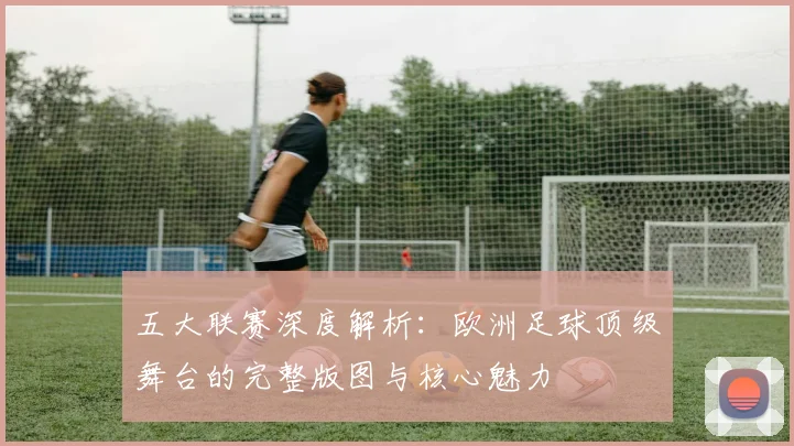 五大联赛深度解析：欧洲足球顶级舞台的完整版图与核心魅力