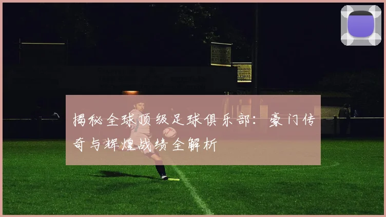 揭秘全球顶级足球俱乐部:豪门传奇与辉煌战绩全解析